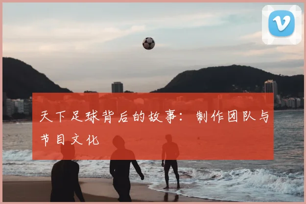 天下足球背后的故事：制作团队与节目文化