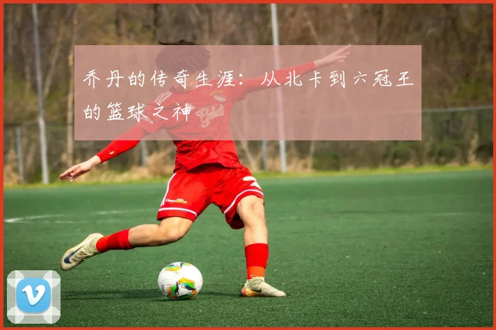 乔丹的传奇生涯:从北卡到六冠王的篮球之神
