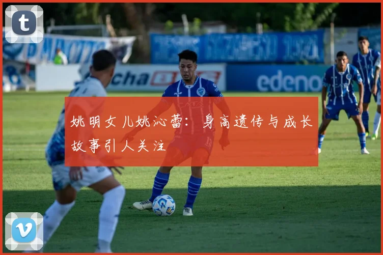 姚明女儿姚沁蕾：身高遗传与成长故事引人关注