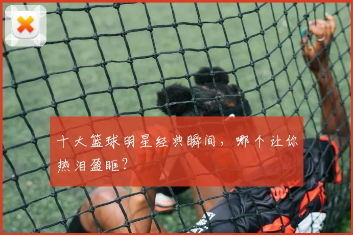 十大篮球明星经典瞬间，哪个让你热泪盈眶？