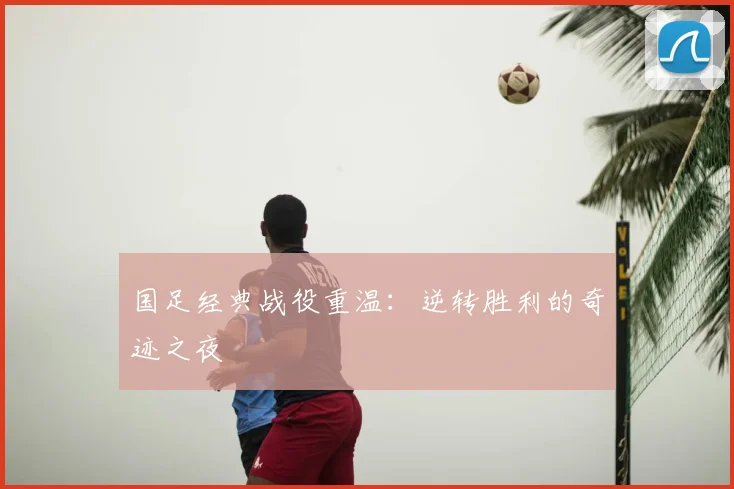 国足经典战役重温:逆转胜利的奇迹之夜