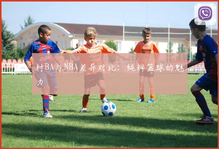 村BA与NBA差异对比：纯粹篮球的魅力