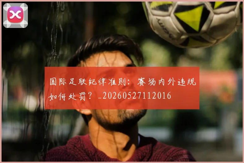 国际足联纪律准则:赛场内外违规如何处罚?_20260527112016