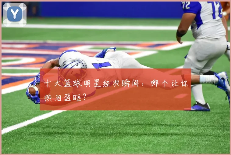 十大篮球明星经典瞬间，哪个让你热泪盈眶？
