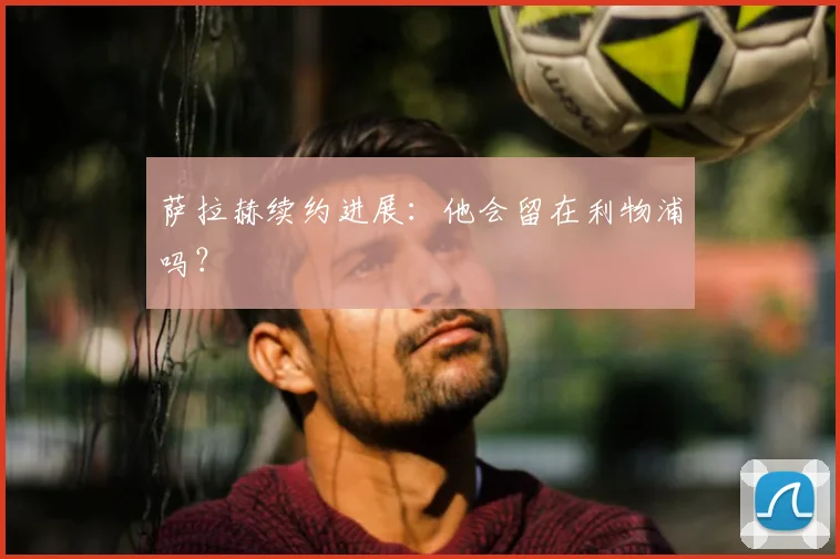 萨拉赫续约进展：他会留在利物浦吗？