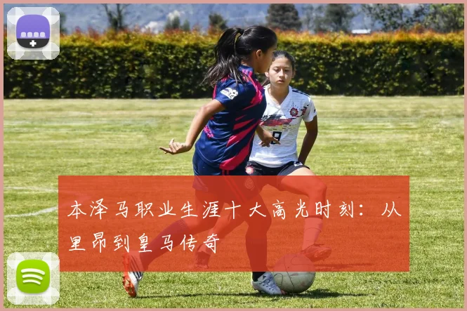 本泽马职业生涯十大高光时刻:从里昂到皇马传奇