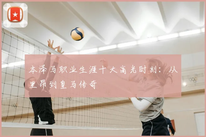 本泽马职业生涯十大高光时刻:从里昂到皇马传奇