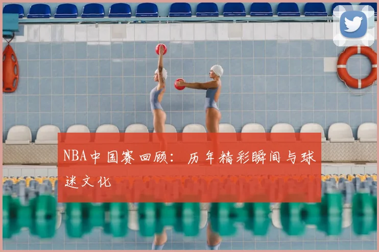 NBA中国赛回顾:历年精彩瞬间与球迷文化