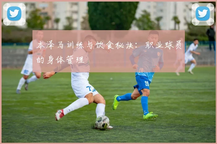 本泽马训练与饮食秘诀:职业球员的身体管理