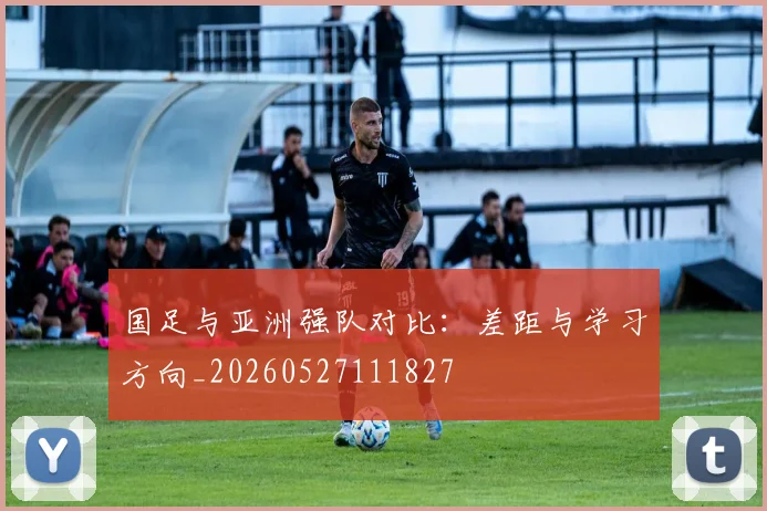 国足与亚洲强队对比:差距与学习方向_20260527111827