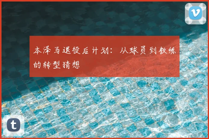 本泽马退役后计划：从球员到教练的转型猜想