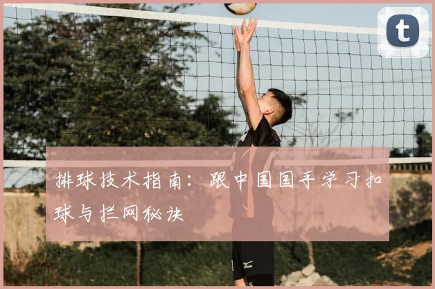 排球技术指南:跟中国国手学习扣球与拦网秘诀